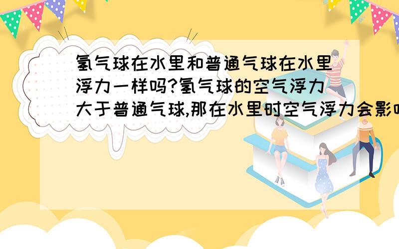 氢气球在水里和普通气球在水里浮力一样吗?氢气球的空气浮力大于普通气球,那在水里时空气浮力会影响水中浮力吗?毕竟水也是在大气的包含中的啊一楼是说如果都浸没水中 空气浮力也会影