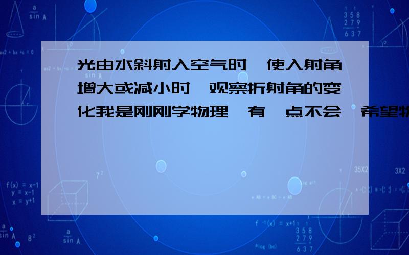 光由水斜射入空气时,使入射角增大或减小时,观察折射角的变化我是刚刚学物理,有一点不会,希望物理好的同学能给予我 三克油啦