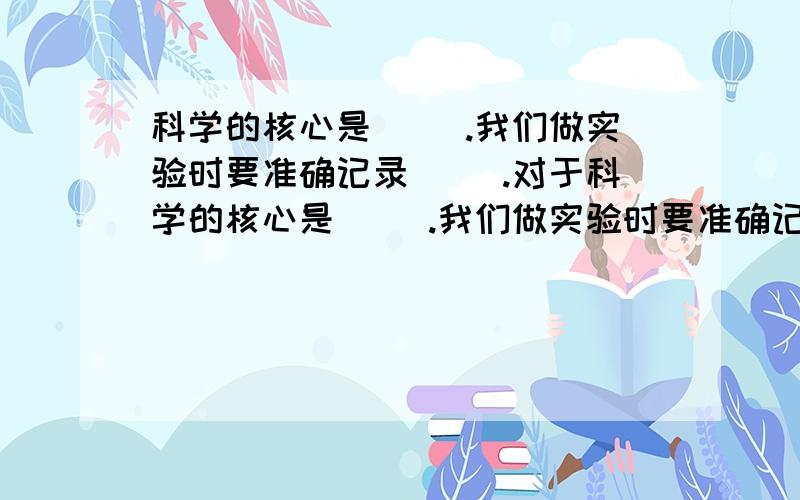 科学的核心是（ ）.我们做实验时要准确记录（ ）.对于科学的核心是（ ）.我们做实验时要准确记录（ ）.对于实验数据我们要做（ ）把那些不符合实际或偏差很大的我们要去掉那些数据.我