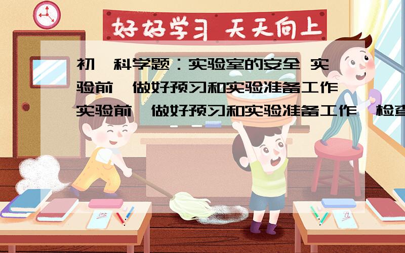 初一科学题：实验室的安全 实验前,做好预习和实验准备工作实验前,做好预习和实验准备工作,检查实验所需的（）是否齐全.自己设计的实验方案,应先经教师允许.绝对不允许随意混合 （