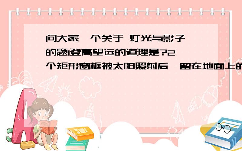 问大家一个关于 灯光与影子 的题1登高望远的道理是?2一个矩形窗框被太阳照射后,留在地面上的影子的形状通常是?