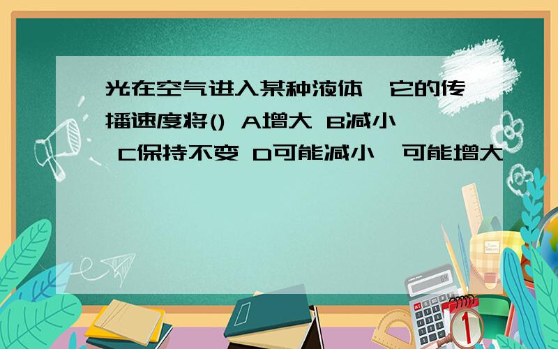 光在空气进入某种液体,它的传播速度将() A增大 B减小 C保持不变 D可能减小,可能增大