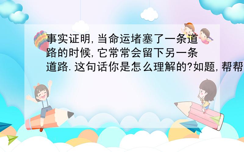 事实证明,当命运堵塞了一条道路的时候,它常常会留下另一条道路.这句话你是怎么理解的?如题,帮帮偶,完整的五分