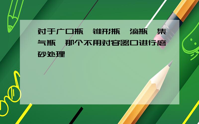 对于广口瓶,锥形瓶,滴瓶,集气瓶,那个不用对容器口进行磨砂处理