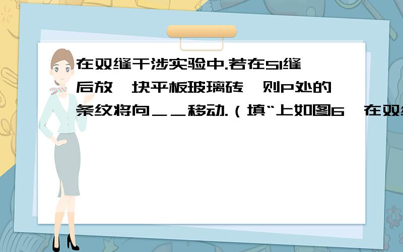 在双缝干涉实验中.若在S1缝后放一块平板玻璃砖,则P处的条纹将向＿＿移动.（填“上如图6,在双缝干涉实验中,已知SS1=SS2,且S1、S2到光屏上P点的路程差△s=1.5×10-6m,当S为λ=0.6μm的单色光源时,在