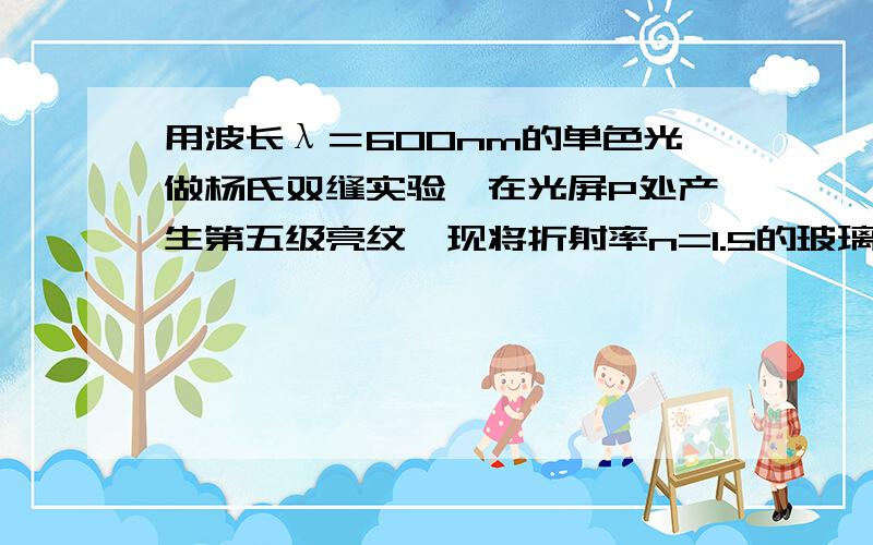 用波长λ＝600nm的单色光做杨氏双缝实验,在光屏P处产生第五级亮纹,现将折射率n=1.5的玻璃片放在其中一束光线的光路上,此时p处变成中央亮纹的位置,则此玻璃片的厚度是多少?