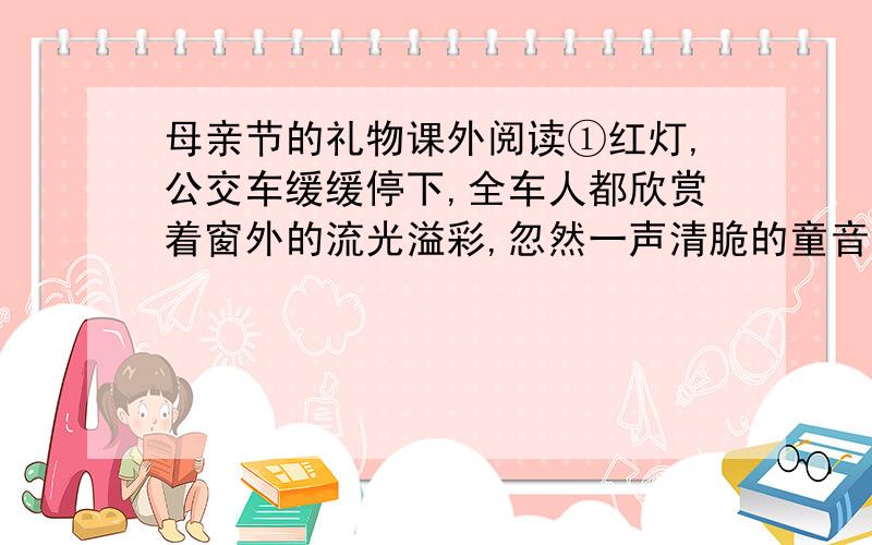 母亲节的礼物课外阅读①红灯,公交车缓缓停下,全车人都欣赏着窗外的流光溢彩,忽然一声清脆的童音响起：“母亲节!妈,是你的节日.”        ②母亲节?糟糕,我还没买礼物,该死,如此重要的节