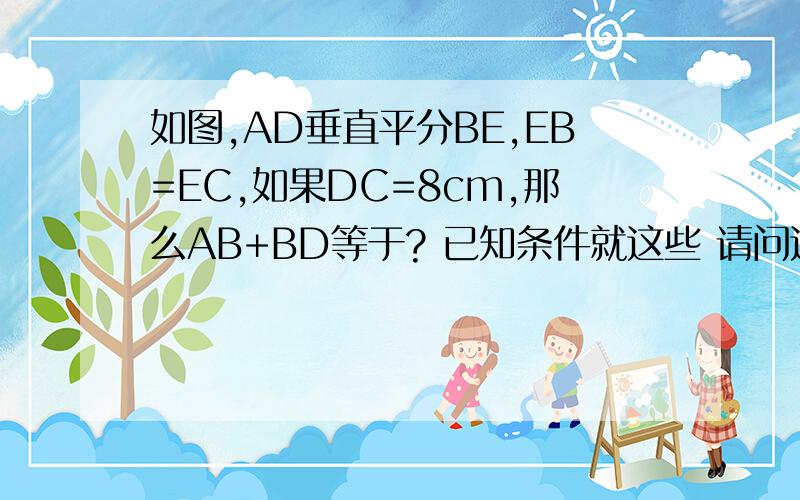 如图,AD垂直平分BE,EB=EC,如果DC=8cm,那么AB+BD等于? 已知条件就这些 请问这道题条件充足吗?如果不缺少条件,请问怎么做?