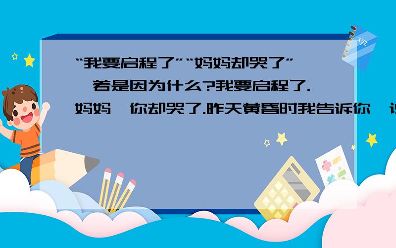 “我要启程了”“妈妈却哭了”,着是因为什么?我要启程了.妈妈,你却哭了.昨天黄昏时我告诉你,说天边飞过一队大雁,你默默凝视着我,为什么目光里竟闪过一丝黯然?今天早上,我把自己在雁阵