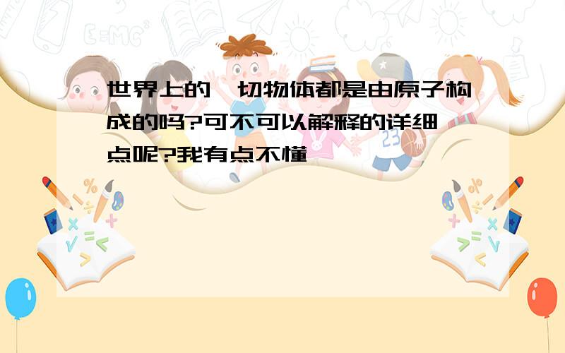 世界上的一切物体都是由原子构成的吗?可不可以解释的详细一点呢?我有点不懂