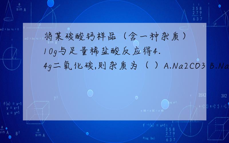 将某碳酸钙样品（含一种杂质）10g与足量稀盐酸反应得4.4g二氧化碳,则杂质为（ ）A.Na2CO3 B.NaHCO3 C.MgCO3 D.KHCO3