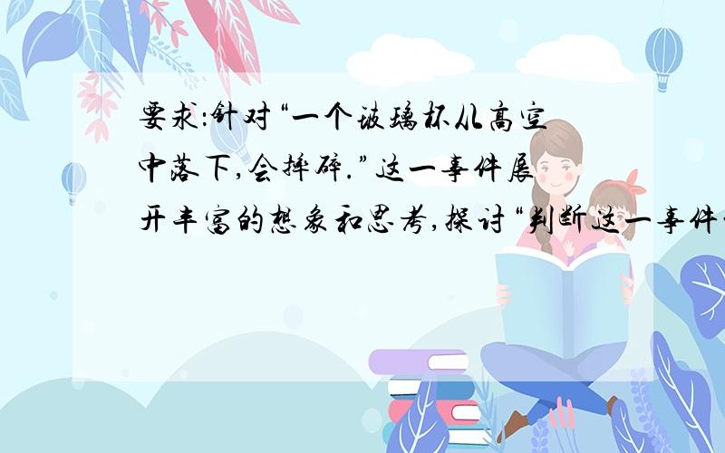 要求：针对“一个玻璃杯从高空中落下,会摔碎.”这一事件展开丰富的想象和思考,探讨“判断这一事件的关键”为内容,写一篇600字左右的论文.一定要今天9点30之前!5月22日前就行