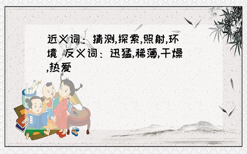 近义词：猜测,探索,照射,环境 反义词：迅猛,稀薄,干燥,热爱