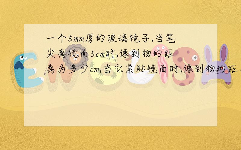 一个5mm厚的玻璃镜子,当笔尖离镜面5cm时,像到物的距离为多少cm,当它紧贴镜面时,像到物的距离又为多少要有解释