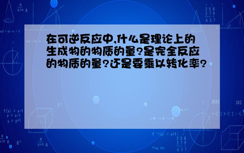 在可逆反应中,什么是理论上的生成物的物质的量?是完全反应的物质的量?还是要乘以转化率?