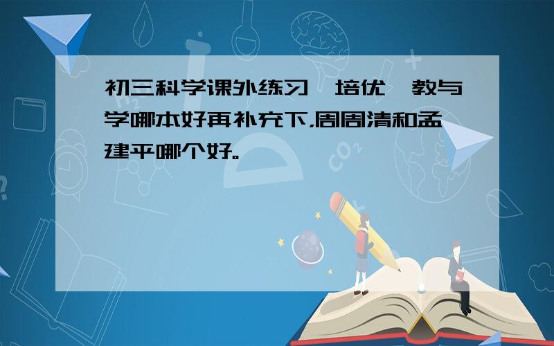 初三科学课外练习,培优、教与学哪本好再补充下，周周清和孟建平哪个好。