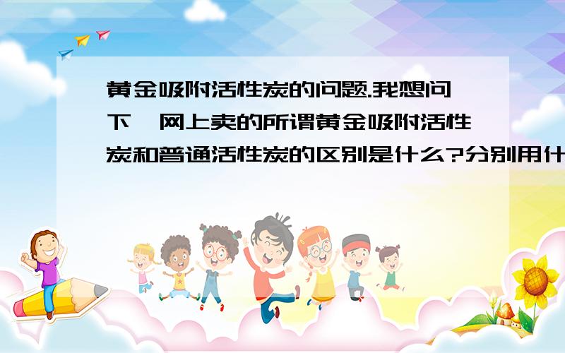 黄金吸附活性炭的问题.我想问下,网上卖的所谓黄金吸附活性炭和普通活性炭的区别是什么?分别用什么手段加工的?