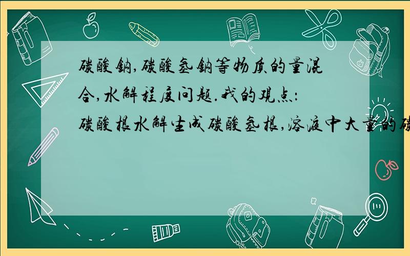 碳酸钠,碳酸氢钠等物质的量混合,水解程度问题.我的观点：碳酸根水解生成碳酸氢根,溶液中大量的碳酸氢根接近完全抑制了碳酸根水解而碳酸氢根水解生成物在溶液中无大量存在,故碳酸氢