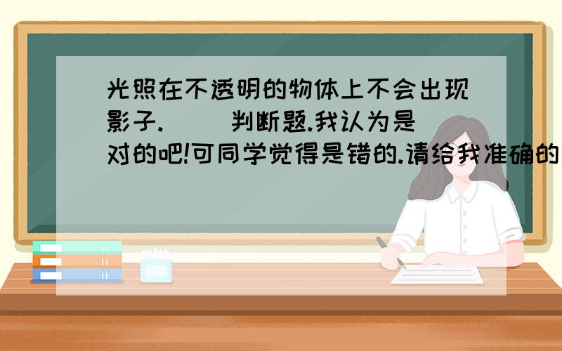 光照在不透明的物体上不会出现影子.（ ）判断题.我认为是对的吧!可同学觉得是错的.请给我准确的答案.并说明理由.thanks!