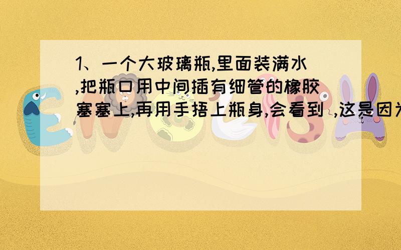 1、一个大玻璃瓶,里面装满水,把瓶口用中间插有细管的橡胶塞塞上,再用手捂上瓶身,会看到 ,这是因为 .2、在4个大小相同的缸中分别放上等量的井水（刚打的）、河水、自来水、刚刚冷却的