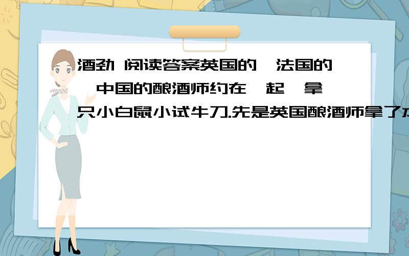 酒劲 阅读答案英国的、法国的、中国的酿酒师约在一起,拿一只小白鼠小试牛刀.先是英国酿酒师拿了本国的威士忌酒在小白鼠鼻子前晃晃,结果小白鼠晕了.接着法国酿酒师拿了自己的白兰地