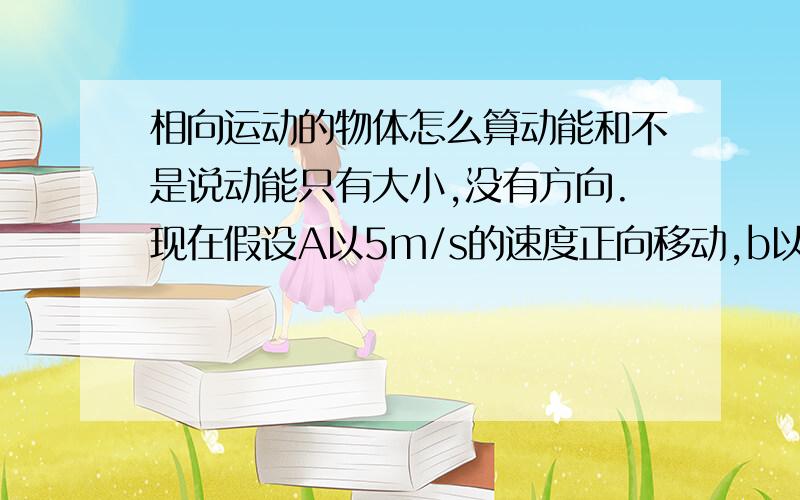 相向运动的物体怎么算动能和不是说动能只有大小,没有方向.现在假设A以5m/s的速度正向移动,b以-5m/s的速度移动,那他们的动能和是零吗?（ab质量相同）