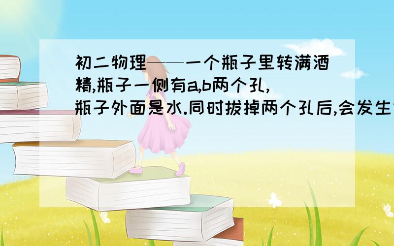 初二物理——一个瓶子里转满酒精,瓶子一侧有a,b两个孔,瓶子外面是水.同时拔掉两个孔后,会发生什么?注：a孔在上,b孔在上