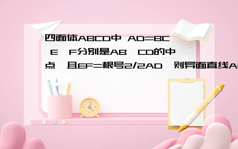 四面体ABCD中 AD=BC E,F分别是AB,CD的中点,且EF=根号2/2AD,则异面直线AD和BC所成角为