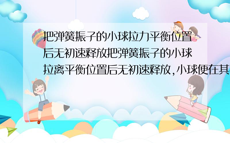 把弹簧振子的小球拉力平衡位置后无初速释放把弹簧振子的小球拉离平衡位置后无初速释放,小球便在其平衡位置两侧做简谐运动,若以x表示小球从被释放点到平衡位置的距离,则下列说法中正