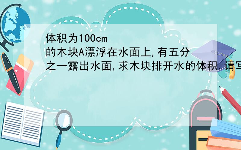 体积为100cm³的木块A漂浮在水面上,有五分之一露出水面,求木块排开水的体积.请写出解析,