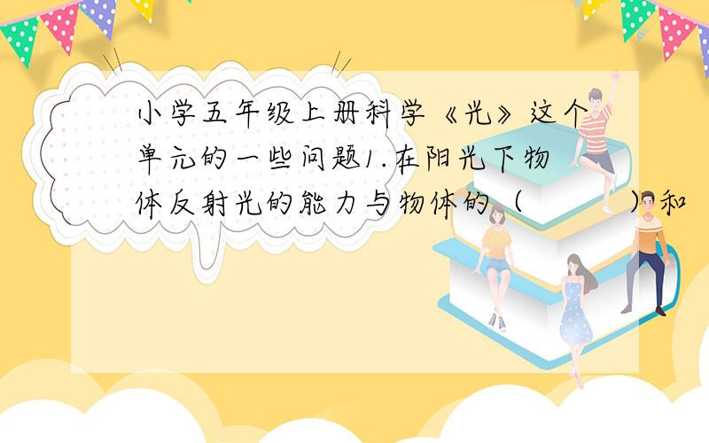 小学五年级上册科学《光》这个单元的一些问题1.在阳光下物体反射光的能力与物体的（          ）和（         ）有关的.2.物体对阳光的反射和吸收与物体表面的光滑程度有关,表面粗糙的反光