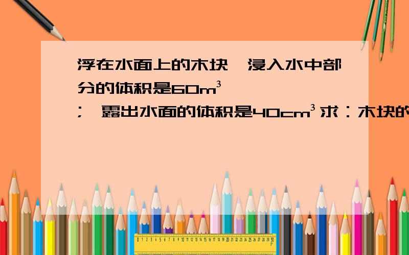 浮在水面上的木块,浸入水中部分的体积是60m³;,露出水面的体积是40cm³求：木块的浮力,密度.