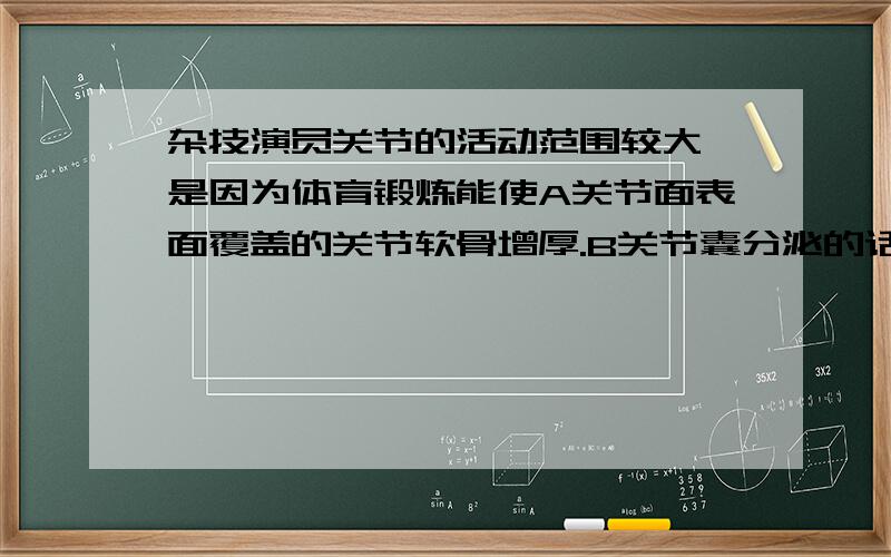 杂技演员关节的活动范围较大,是因为体育锻炼能使A关节面表面覆盖的关节软骨增厚.B关节囊分泌的话也增多.C关节囊和韧带的伸展性强.D关节囊增厚,韧带增粗.