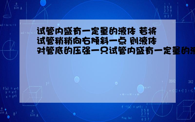 试管内盛有一定量的液体 若将试管稍稍向右倾斜一点 则液体对管底的压强一只试管内盛有一定量的液体,若将试管稍稍向右倾斜一点,则液体对管底的压强：A.变大B.不变C.变小D.无法判断