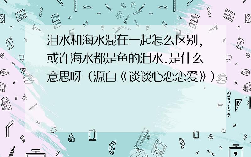 泪水和海水混在一起怎么区别,或许海水都是鱼的泪水.是什么意思呀（源自《谈谈心恋恋爱》）