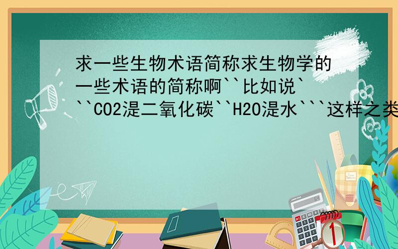 求一些生物术语简称求生物学的一些术语的简称啊``比如说```CO2湜二氧化碳``H2O湜水```这样之类的``越多越好``谢谢````那个``我也不要那种太深的```我才初中``就为暸偷懒``抄笔记的时候方便点`