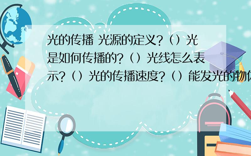 光的传播 光源的定义?（）光是如何传播的?（）光线怎么表示?（）光的传播速度?（）能发光的物体叫（）在真空中,光的传播速度为()是宇宙最（）的速度.我们为什么看到古老的世界?（）什