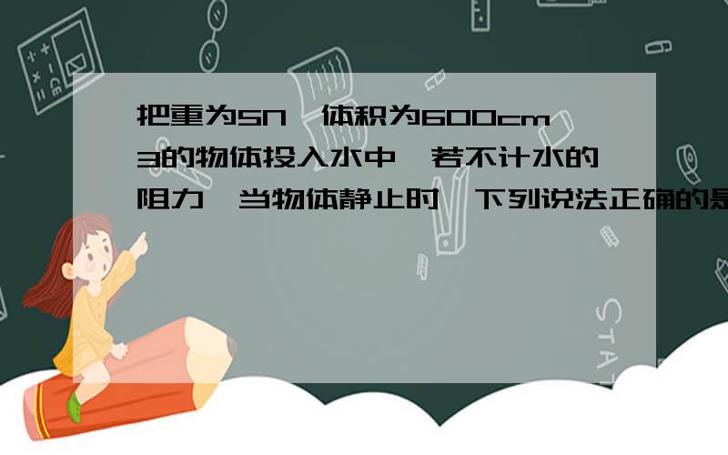 把重为5N,体积为600cm3的物体投入水中,若不计水的阻力,当物体静止时,下列说法正确的是（g取10N／kg）（ ） A物体漂浮 F浮＝6N B物体悬浮 F浮＝5N C物体漂浮 F浮＝5N D物体沉在水底 F浮＝5N 为什