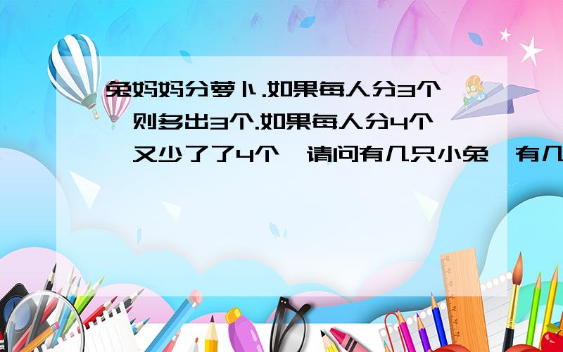 兔妈妈分萝卜.如果每人分3个,则多出3个.如果每人分4个,又少了了4个,请问有几只小兔,有几个萝卜?