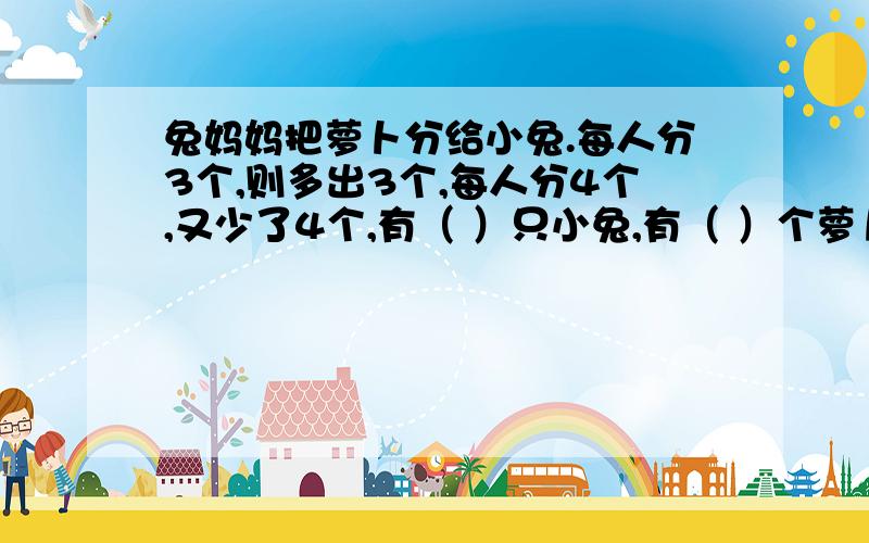 兔妈妈把萝卜分给小兔.每人分3个,则多出3个,每人分4个,又少了4个,有（ ）只小兔,有（ ）个萝卜.请说明原因.