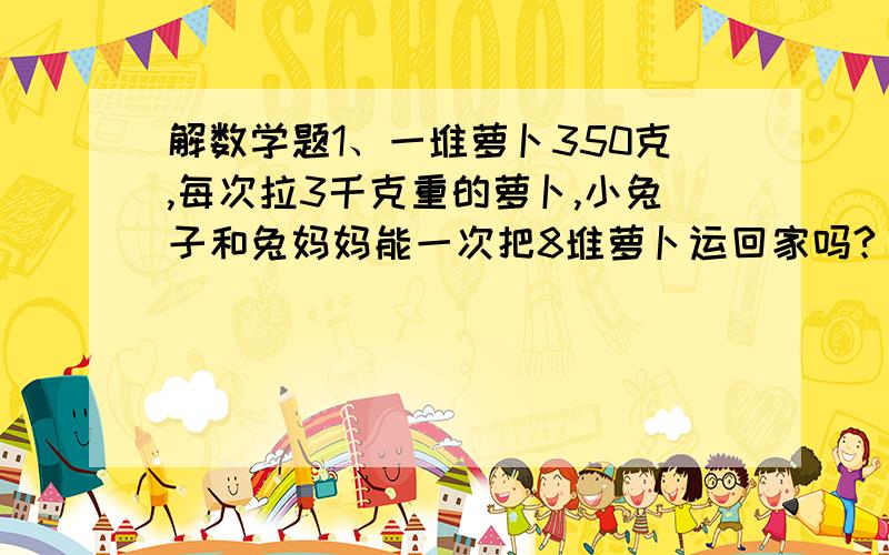 解数学题1、一堆萝卜350克,每次拉3千克重的萝卜,小兔子和兔妈妈能一次把8堆萝卜运回家吗?