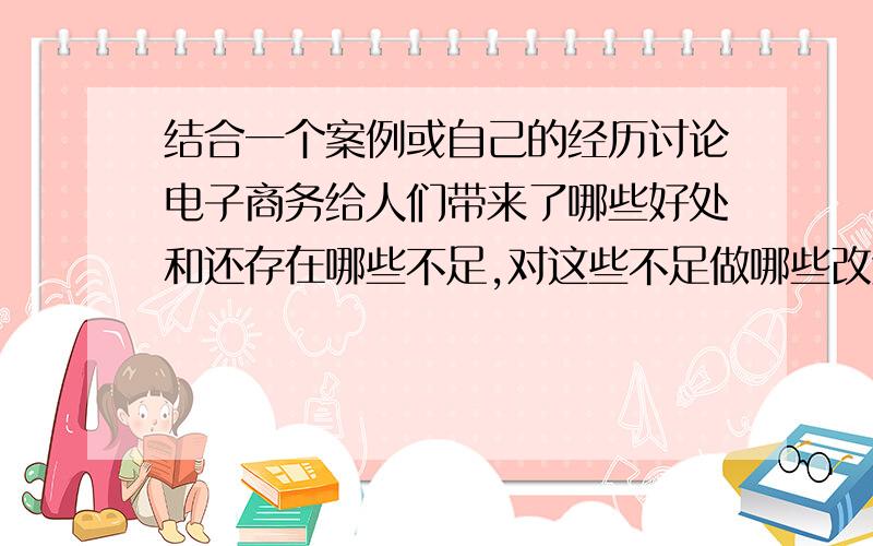 结合一个案例或自己的经历讨论电子商务给人们带来了哪些好处和还存在哪些不足,对这些不足做哪些改进?