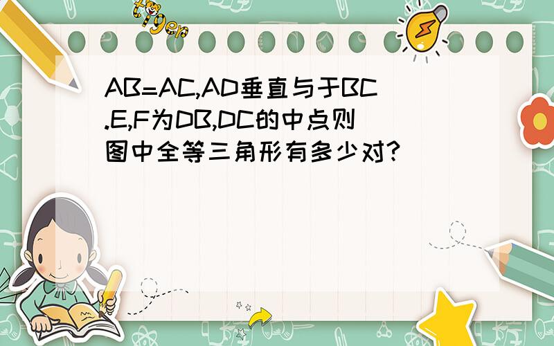 AB=AC,AD垂直与于BC.E,F为DB,DC的中点则图中全等三角形有多少对?