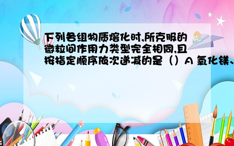 下列各组物质熔化时,所克服的微粒间作用力类型完全相同,且按指定顺序依次递减的是（）A 氧化镁、氟化钠、氯化钾的熔化B 金刚石、氟化钠、铁的熔化C 干冰、白磷、萘的升华D 二氧化硅、