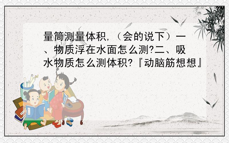 量筒测量体积,（会的说下）一、物质浮在水面怎么测?二、吸水物质怎么测体积?『动脑筋想想』