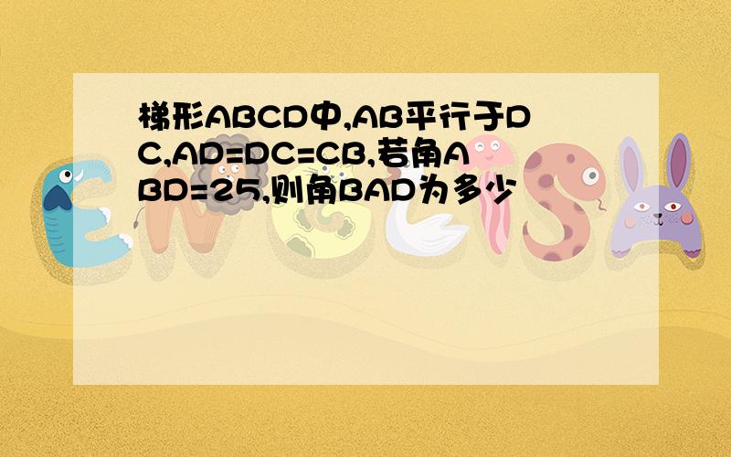 梯形ABCD中,AB平行于DC,AD=DC=CB,若角ABD=25,则角BAD为多少