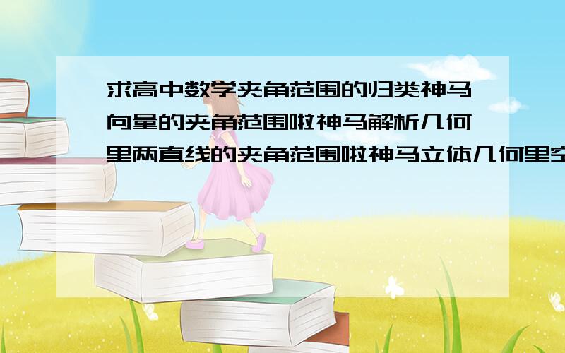 求高中数学夹角范围的归类神马向量的夹角范围啦神马解析几何里两直线的夹角范围啦神马立体几何里空间两直线的夹角范围啦神马体几何里空间两平面的夹角夹角范围啦^^^^好难啊~