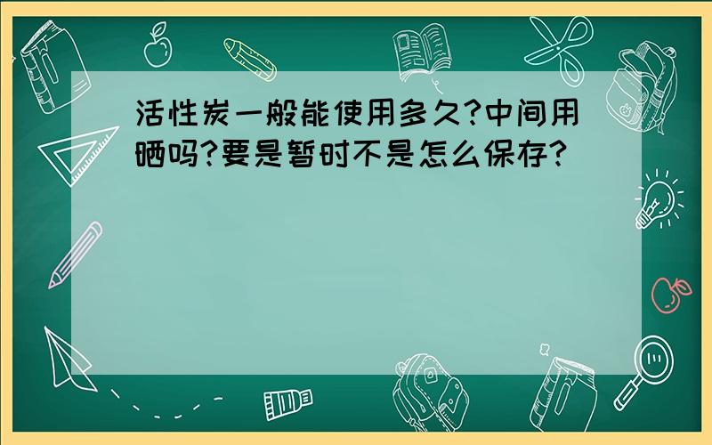 活性炭一般能使用多久?中间用晒吗?要是暂时不是怎么保存?