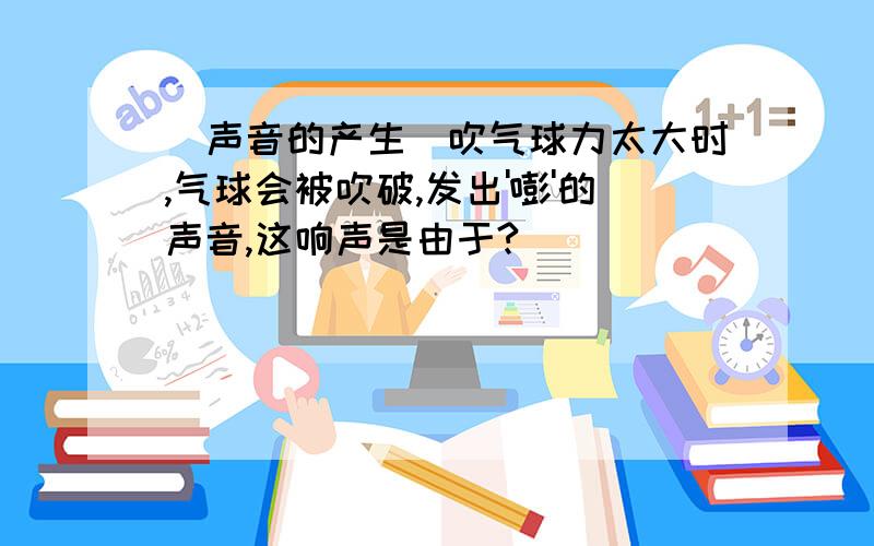 (声音的产生)吹气球力太大时,气球会被吹破,发出'嘭'的声音,这响声是由于?