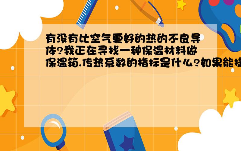 有没有比空气更好的热的不良导体?我正在寻找一种保温材料做保温箱.传热系数的指标是什么?如果能提供一张各类热的不良导体的传热系数表格就更好了